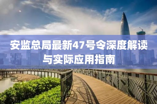 安監(jiān)總局最新47號令深度解讀與實際應(yīng)用指南