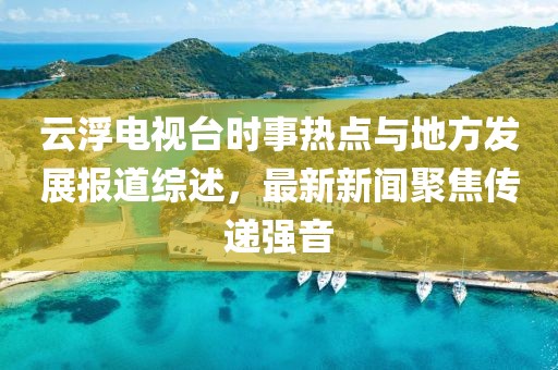 云浮電視臺時事熱點與地方發(fā)展報道綜述，最新新聞聚焦傳遞強音