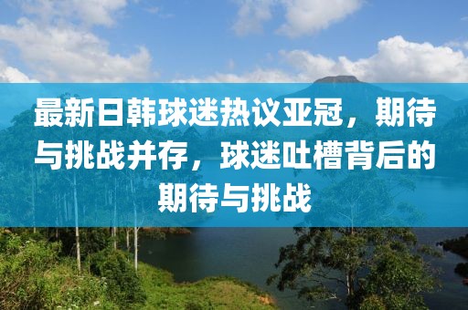 最新日韓球迷熱議亞冠，期待與挑戰(zhàn)并存，球迷吐槽背后的期待與挑戰(zhàn)