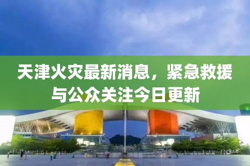 天津火災(zāi)最新消息，緊急救援與公眾關(guān)注今日更新