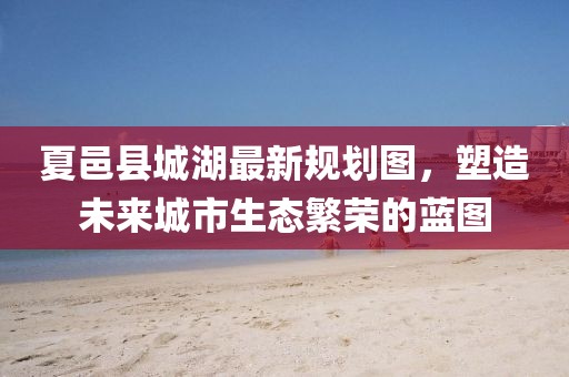 夏邑縣城湖最新規(guī)劃圖，塑造未來城市生態(tài)繁榮的藍圖