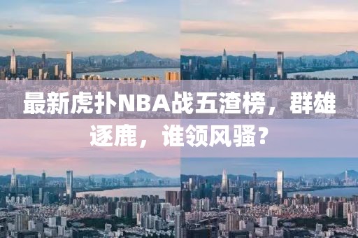 最新虎撲NBA戰(zhàn)五渣榜，群雄逐鹿，誰(shuí)領(lǐng)風(fēng)騷？