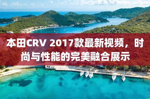 本田CRV 2017款最新視頻，時尚與性能的完美融合展示