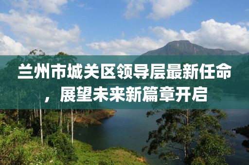 蘭州市城關(guān)區(qū)領(lǐng)導(dǎo)層最新任命，展望未來(lái)新篇章開(kāi)啟
