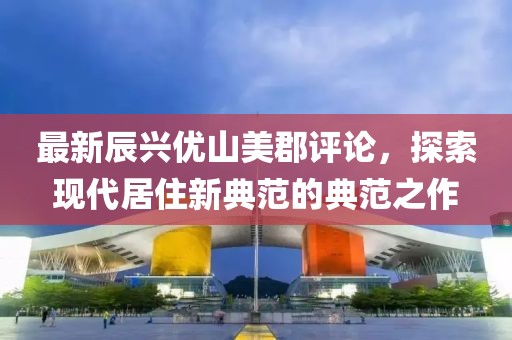 最新辰興優(yōu)山美郡評論，探索現(xiàn)代居住新典范的典范之作