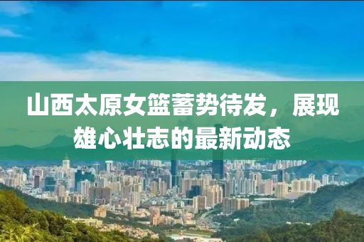山西太原女籃蓄勢待發(fā)，展現(xiàn)雄心壯志的最新動態(tài)