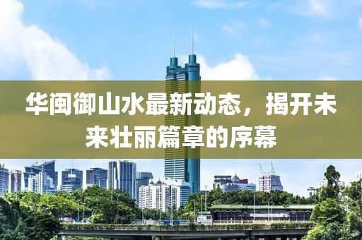 華閩御山水最新動態(tài)，揭開未來壯麗篇章的序幕