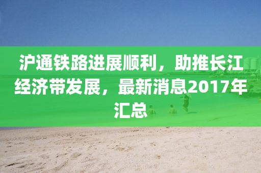 滬通鐵路進展順利，助推長江經濟帶發(fā)展，最新消息2017年匯總