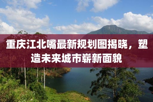 重慶江北嘴最新規(guī)劃圖揭曉，塑造未來(lái)城市嶄新面貌