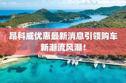 昂科威優(yōu)惠最新消息引領(lǐng)購車新潮流風(fēng)潮！
