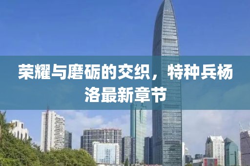 榮耀與磨礪的交織，特種兵楊洛最新章節(jié)