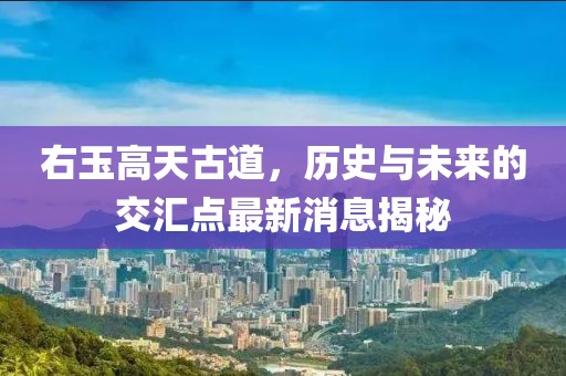 右玉高天古道，歷史與未來(lái)的交匯點(diǎn)最新消息揭秘