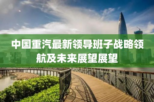 中國(guó)重汽最新領(lǐng)導(dǎo)班子戰(zhàn)略領(lǐng)航及未來(lái)展望展望