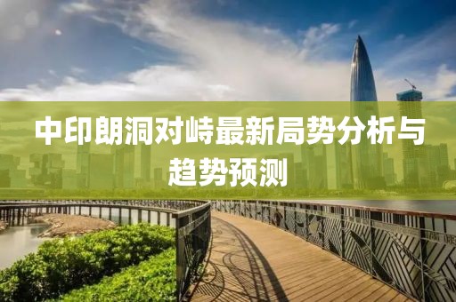 中印朗洞對(duì)峙最新局勢(shì)分析與趨勢(shì)預(yù)測(cè)
