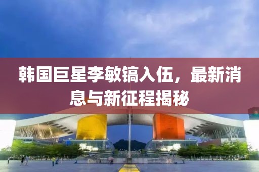 韓國巨星李敏鎬入伍，最新消息與新征程揭秘