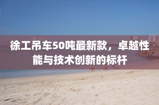 徐工吊車50噸最新款，卓越性能與技術(shù)創(chuàng)新的標桿