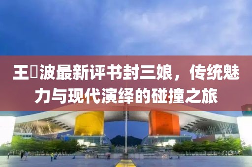 王玥波最新評書封三娘，傳統(tǒng)魅力與現(xiàn)代演繹的碰撞之旅