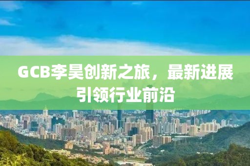 GCB李昊創(chuàng)新之旅，最新進展引領(lǐng)行業(yè)前沿