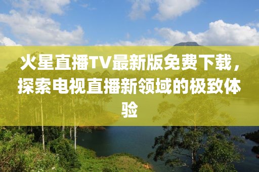 火星直播TV最新版免費下載，探索電視直播新領(lǐng)域的極致體驗
