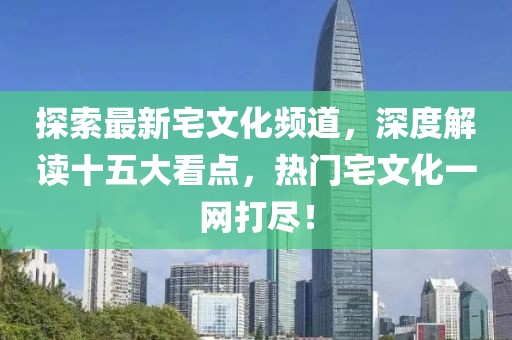 探索最新宅文化頻道，深度解讀十五大看點(diǎn)，熱門(mén)宅文化一網(wǎng)打盡！