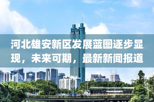 河北雄安新區(qū)發(fā)展藍(lán)圖逐步顯現(xiàn)，未來可期，最新新聞報(bào)道