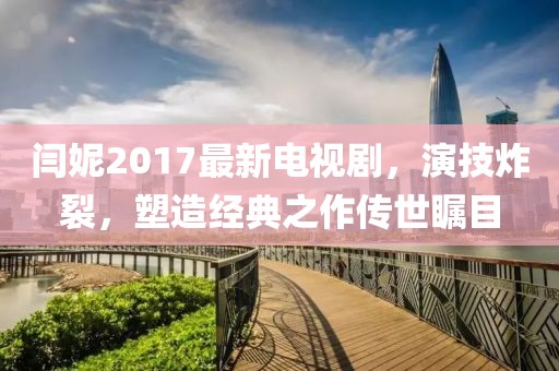 閆妮2017最新電視劇，演技炸裂，塑造經(jīng)典之作傳世矚目