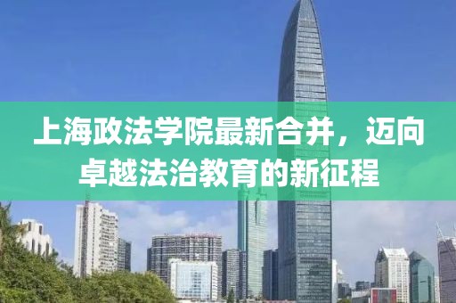 上海政法學(xué)院最新合并，邁向卓越法治教育的新征程