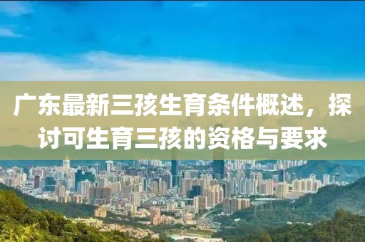 廣東最新三孩生育條件概述，探討可生育三孩的資格與要求