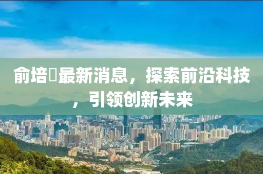 俞培俤最新消息，探索前沿科技，引領(lǐng)創(chuàng)新未來(lái)