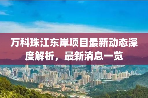 萬科珠江東岸項(xiàng)目最新動(dòng)態(tài)深度解析，最新消息一覽