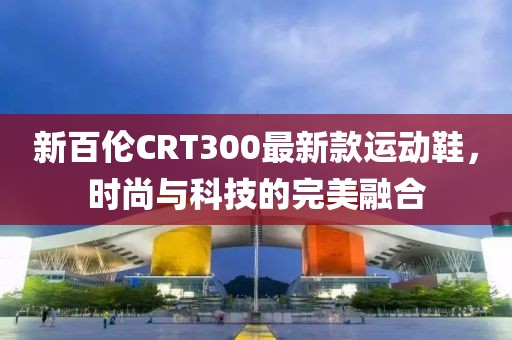 新百倫CRT300最新款運(yùn)動(dòng)鞋，時(shí)尚與科技的完美融合