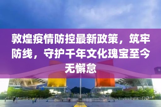 敦煌疫情防控最新政策，筑牢防線，守護(hù)千年文化瑰寶至今無懈怠