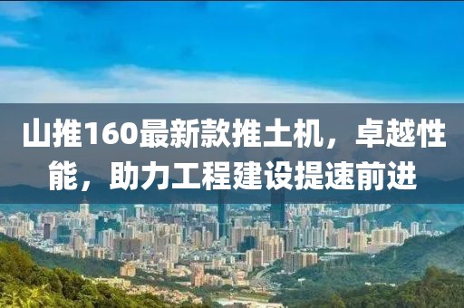 山推160最新款推土機(jī)，卓越性能，助力工程建設(shè)提速前進(jìn)
