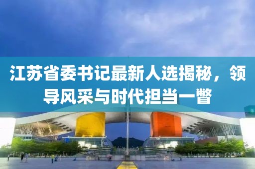 江蘇省委書記最新人選揭秘，領(lǐng)導(dǎo)風(fēng)采與時(shí)代擔(dān)當(dāng)一瞥