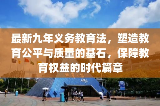 最新九年義務(wù)教育法，塑造教育公平與質(zhì)量的基石，保障教育權(quán)益的時代篇章