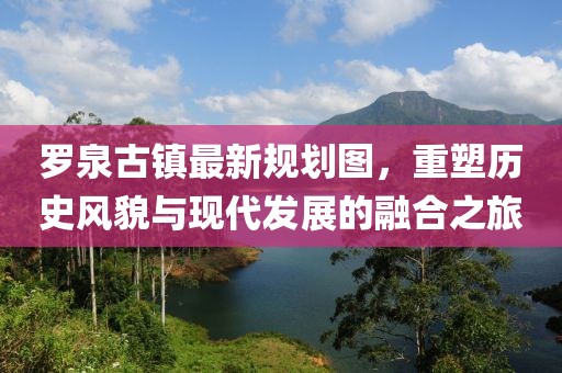 羅泉古鎮(zhèn)最新規(guī)劃圖，重塑歷史風(fēng)貌與現(xiàn)代發(fā)展的融合之旅