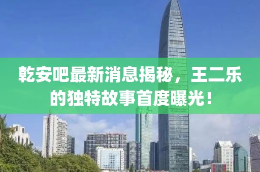 乾安吧最新消息揭秘，王二樂的獨(dú)特故事首度曝光！