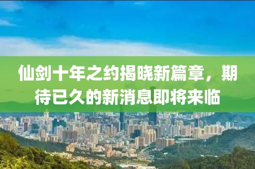 仙劍十年之約揭曉新篇章，期待已久的新消息即將來臨