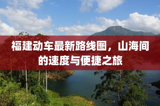 福建動車最新路線圖，山海間的速度與便捷之旅