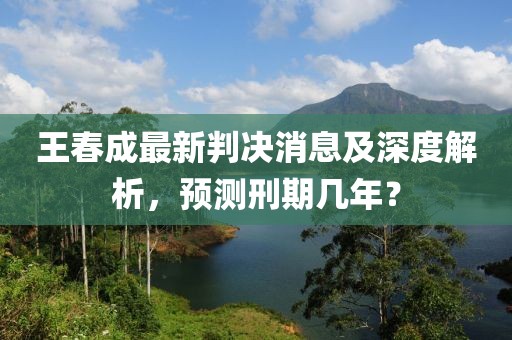 王春成最新判決消息及深度解析，預(yù)測刑期幾年？