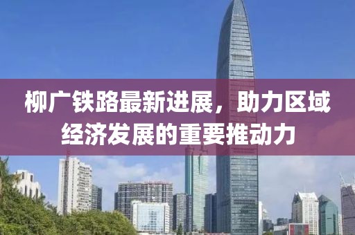 柳廣鐵路最新進展，助力區(qū)域經(jīng)濟發(fā)展的重要推動力