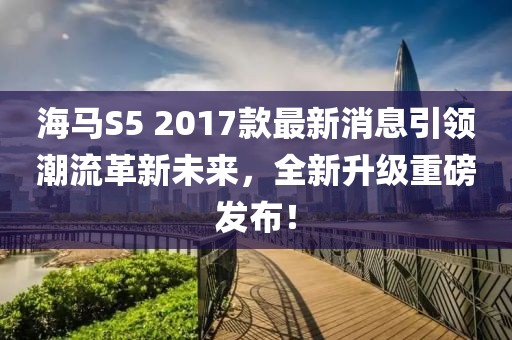 海馬S5 2017款最新消息引領(lǐng)潮流革新未來，全新升級重磅發(fā)布！