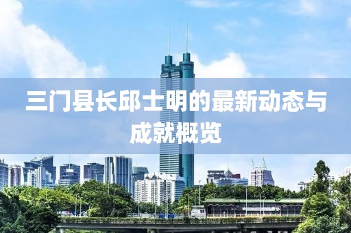 三門縣長邱士明的最新動態(tài)與成就概覽