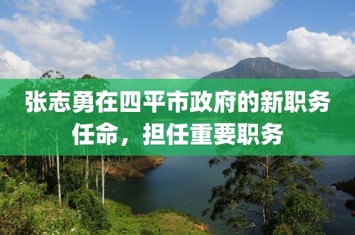 張志勇在四平市政府的新職務(wù)任命，擔(dān)任重要職務(wù)
