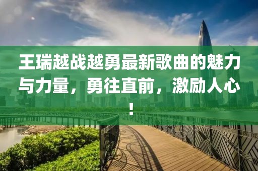 王瑞越戰(zhàn)越勇最新歌曲的魅力與力量，勇往直前，激勵(lì)人心！