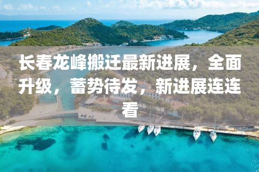 長春龍峰搬遷最新進(jìn)展，全面升級，蓄勢待發(fā)，新進(jìn)展連連看