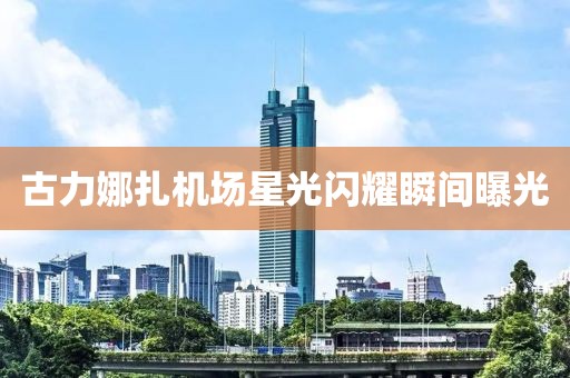 古力娜扎機(jī)場星光閃耀瞬間曝光