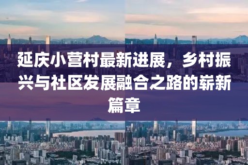 延慶小營(yíng)村最新進(jìn)展，鄉(xiāng)村振興與社區(qū)發(fā)展融合之路的嶄新篇章
