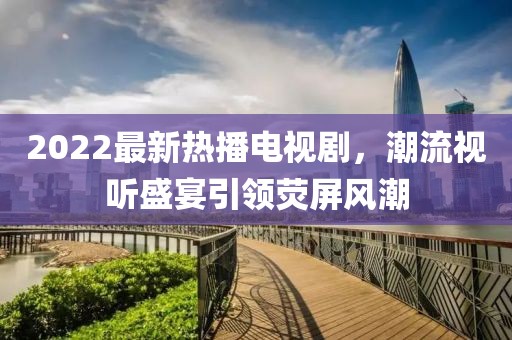 2022最新熱播電視劇，潮流視聽(tīng)盛宴引領(lǐng)熒屏風(fēng)潮