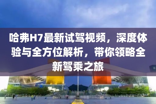 哈弗H7最新試駕視頻，深度體驗(yàn)與全方位解析，帶你領(lǐng)略全新駕乘之旅